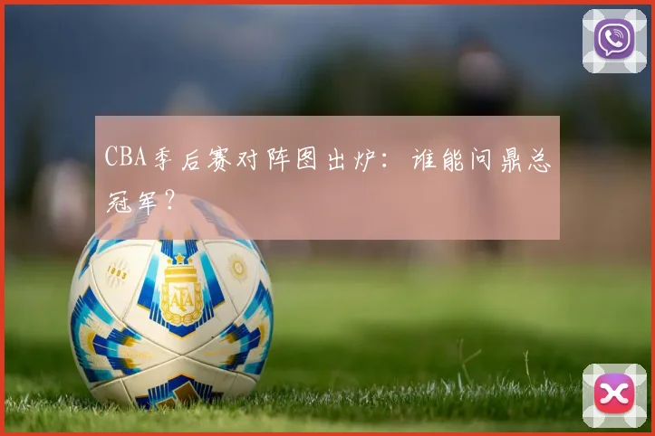 CBA季后赛对阵图出炉:谁能问鼎总冠军?