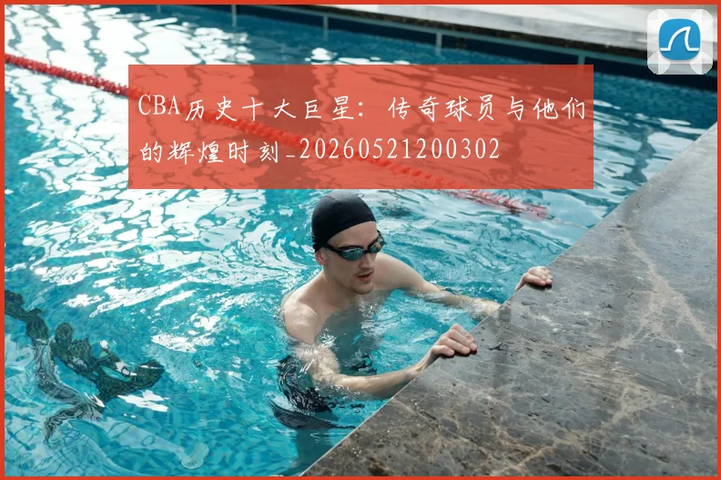 CBA历史十大巨星：传奇球员与他们的辉煌时刻_20260521200302