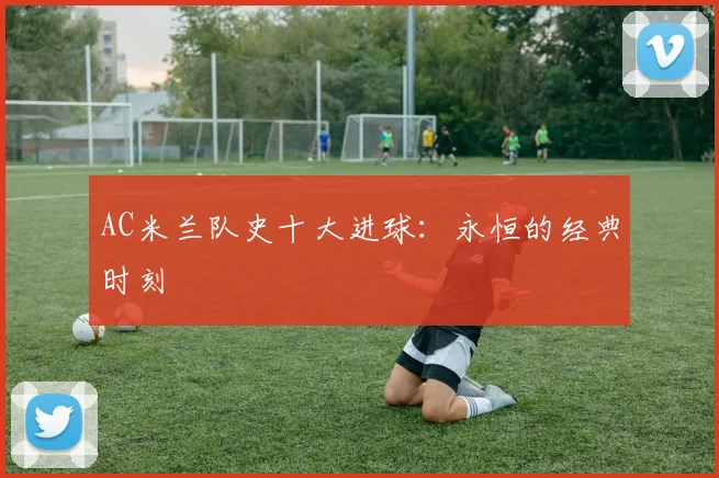 AC米兰队史十大进球：永恒的经典时刻