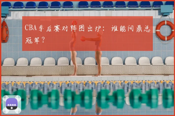 CBA季后赛对阵图出炉:谁能问鼎总冠军?
