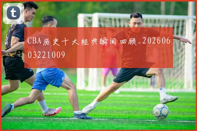 CBA历史十大经典瞬间回顾_20260603221009